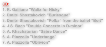 CD:
1. R. Galliano "Waltz for Nicky"2. Dmitri Shostakovich "Burlesque"3. Dmitri Shostakovich "Polka" from the ballet "Bolt"4. J.S. Bach "Double Concerto in D-minor"5. A. Khachaturian "Sabre Dance"6. A. Piazzolla "Undertango"7. A. Piazzolla "Oblivion"