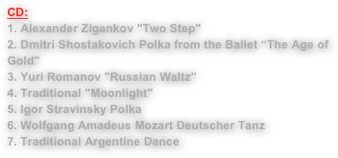 CD:           
1. Alexander Zigankov "Two Step"2. Dmitri Shostakovich Polka from the Ballet “The Age of Gold" 3. Yuri Romanov "Russian Waltz"4. Traditional "Moonlight"5. Igor Stravinsky Polka6. Wolfgang Amadeus Mozart Deutscher Tanz7. Traditional Argentine Dance