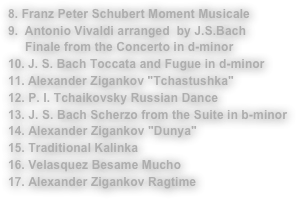 8. Franz Peter Schubert Moment MusicaleAntonio Vivaldi arranged  by J.S.Bach 
     Finale from the Concerto in d-minorJ. S. Bach Toccata and Fugue in d-minor
Alexander Zigankov "Tchastushka"12. P. I. Tchaikovsky Russian Dance13. J. S. Bach Scherzo from the Suite in b-minor14. Alexander Zigankov "Dunya"15. Traditional Kalinka16. Velasquez Besame Mucho17. Alexander Zigankov Ragtime 