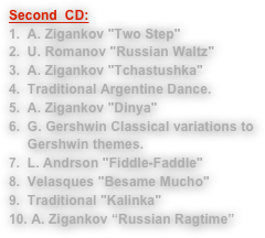 Second  CD:
A. Zigankov "Two Step"U. Romanov "Russian Waltz"A. Zigankov "Tchastushka"Traditional Argentine Dance.A. Zigankov " Dunya"G. Gershwin Classical variations to Gershwin themes.L. Anderson "Fiddle-Faddle"Velasques "Besame Mucho"Traditional "Kalinka"
 A. Zigankov “Russian Ragtime”
