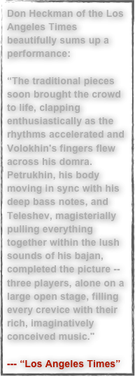 Don Heckman of the Los Angeles Times beautifully sums up a performance: 

“The traditional pieces soon brought the crowd to life, clapping enthusiastically as the rhythms accelerated and Volokhin's fingers flew across his domra. Petrukhin, his body moving in sync with his deep bass notes, and Teleshev, magisterially pulling everything together within the lush sounds of his bajan, completed the picture -- three players, alone on a large open stage, filling every crevice with their rich, imaginatively conceived music."

--- “Los Angeles Times”