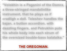 "Volokhin is a Paganini of the Domra, a three-stringed mandolinlike instrument, that he plays as if cradligh a doll. Teleshev handles the bajan, a button accordion, with dazzling fingers, and Petrukhin puts his whole body into each strum of the oversized bouble-bass balalaika."
THE OREGONIAN.